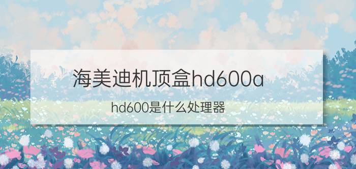 海美迪机顶盒hd600a hd600是什么处理器？